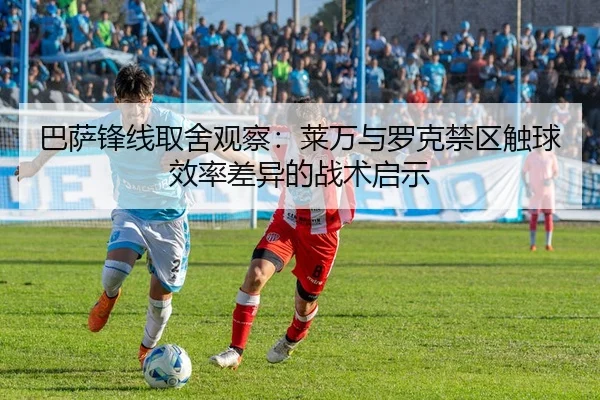 巴萨锋线取舍观察：莱万与罗克禁区触球效率差异的战术启示