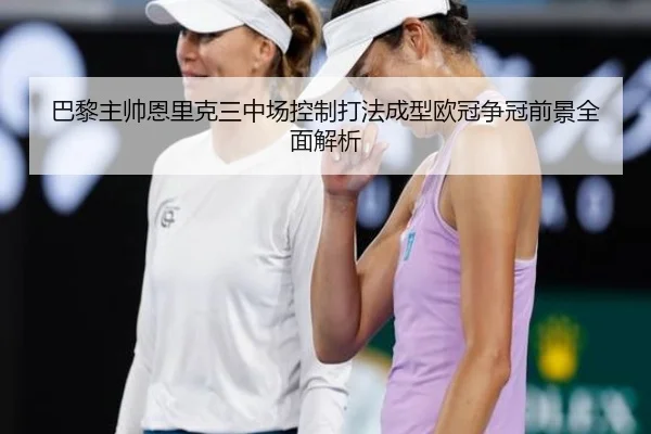 巴黎主帅恩里克三中场控制打法成型欧冠争冠前景全面解析