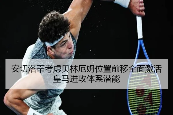 安切洛蒂考虑贝林厄姆位置前移全面激活皇马进攻体系潜能