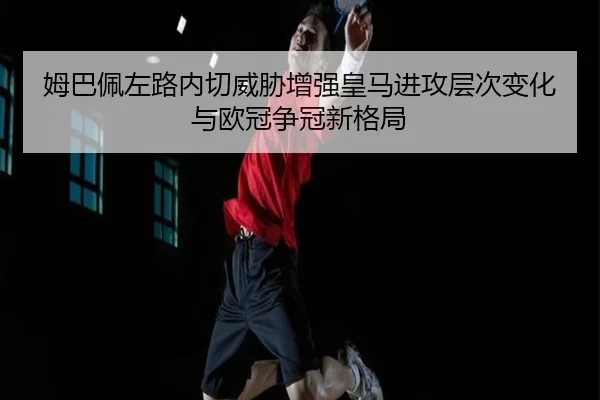 姆巴佩左路内切威胁增强皇马进攻层次变化与欧冠争冠新格局